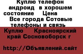 Куплю телефон андроид, в хорошем состояние  › Цена ­ 1 000 - Все города Сотовые телефоны и связь » Куплю   . Красноярский край,Сосновоборск г.